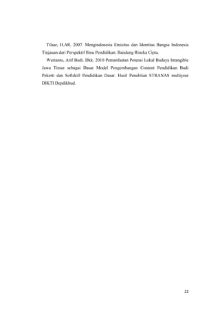Tilaar, H.AR. 2007. Mengindonesia Etnisitas dan Identitas Bangsa Indonesia
Tinjauan dari Perspektif Ilmu Pendidikan. Bandung Rineka Cipta.
Wurianto, Arif Budi. Dkk. 2010 Pemanfaatan Potensi Lokal Budaya Intangible
Jawa Timur sebagai Dasar Model Pengembangan Content Pendidikan Budi
Pekerti dan Softskill Pendidikan Dasar. Hasil Penelitian STRANAS multiyear
DIKTI Depdikbud.

22

 