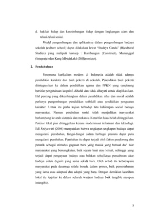 d. hakikat hidup dan keseimbangan hidup dengan lingkungan alam dan
relasi-relasi sosial.
Model pengembangan dan aplikasinya dalam pengembangan budaya
sekolah (culture school) dapat dilakukan lewat “Budaya Ganda” (Bicultural
Studies) yang meliputi konsep : Hambangun (Construct), Manunggal
(Integrate) dan Kang Mbedakaké (Differentiate).
2. Pendahuluan
Fenomena kurikulum modern di Indonesia adalah tidak adanya
pendidikan karakter dan budi pekerti di sekolah, Pendidikan budi pekerti
diintegrasikan ke dalam pendidikan agama dan PPKN yang cenderung
bersifat pengetahuan kognitif, dihafal dan tidak dihayati untuk diaplikasikan.
Hal penting yang dikembangkan dalam pendidikan nilai dan moral adalah
perlunya pengembangan pendidikan softskill atau pendidikan penguatan
karakter. Untuk itu perlu kajian terhadap tata kehidupan social budaya
masyarakat. Namun perubahan sosial telah menjadikan masyarakat
berkembang ke arah sistemik dan mekanis. Kerarifan lokal telah ditinggalkan.
Potensi lokal pun ditinggalkan kerana modernisasi informasi dan teknologi.
Edi Sedyawati (2006) menyatakan bahwa ungkapan-ungkapan budaya dapat
mengalami perubahan, fungsi-fungsi dalam berbagai pranata dapat pula
mengalami perubahan. Perubahan itu dapat terjadi oleh faktor pendorong dan
penarik sebagai stimulus gagasan baru yang masuk yang berasal dari luar
masyarakat yang bersangkutan, baik secara kuat atau lemah, sehingga yang
terjadi dapat pengayaan budaya atau bahkan sebaliknya pencabutan akar
budaya untuk diganti yang sama sekali baru. Oleh sebab itu kebudayaan
masyarakat pada dasarnya selalu berada dalam proses, baik pemertahanan
yang lama atau adaptasi dan adopsi yang baru. Dengan demikian kearifam
lokal itu terjabar ke dalam seluruh warisan budaya baik tangible maupun
intangible.

3

 