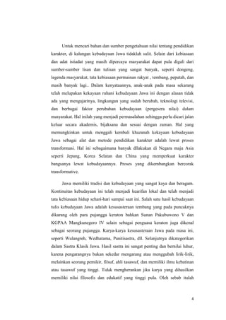 Untuk mencari bahan dan sumber pengetahuan nilai tentang pendidikan
karakter, di kalangan kebudayaan Jawa tidaklah sulit. Selain dari kebiasaan
dan adat istiadat yang masih dipercaya masyarakat dapat pula digali dari
sumber-sumber lisan dan tulisan yang sangat banyak, seperti dongeng,
legenda masyarakat, tata kebiasaan permainan rakyat , tembang, pepatah, dan
masih banyak lagi.. Dalam kenyataannya, anak-anak pada masa sekarang
telah melupakan kekayaan ruhani kebudayaan Jawa ini dengan alasan tidak
ada yang mengajarinya, lingkungan yang sudah berubah, teknologi televisi,
dan berbagai faktor perubahan kebudayaan (pergesera nilai) dalam
masyarakat. Hal inilah yang menjadi permasalahan sehingga perlu dicari jalan
keluar secara akademis, bijaksana dan sesuai dengan zaman. Hal yang
memungkinkan untuk menggali kembali khazanah kekayaan kebudayaan
Jawa sebagai alat dan metode pendidikan karakter adalah lewat proses
transformasi. Hal ini sebagaimana banyak dllakukan di Negara maju Asia
seperti Jepang, Korea Selatan dan China yang memperkuat karakter
bangsanya lewat kebudayaannya. Proses yang dikembangkan bercorak
transformative.
Jawa memiliki tradisi dan kebudayaan yang sangat kaya dan beragam.
Kontinuitas kebudayaan ini telah menjadi kearifan lokal dan telah menjadi
tata kebiasaan hidup sehari-hari sampai saat ini. Salah satu hasil kebudayaan
tulis kebudayaan Jawa adalah kesusasteraan tembang yang pada puncaknya
dikarang oleh para pujangga keraton bahkan Sunan Pakubuwono V dan
KGPAA Mangkunegoro IV selain sebagai penguasa keraton juga dikenal
sebagai seorang pujangga. Karya-karya kesusasteraan Jawa pada masa ini,
seperti Wulangreh, Wedhatama, Panitisastra, dll. Selanjutnya dikategorikan
dalam Sastra Klasik Jawa. Hasil sastra ini sangat penting dan bernilai luhur,
karena pengarangnya bukan sekedar mengarang atau menggubah lirik-lirik,
melainkan seorang pemikir, filsuf, ahli tasawuf, dan memiliki ilmu kebatinan
atau tasawuf yang tinggi. Tidak mengherankan jika karya yang dihasilkan
memiliki nilai filosofis dan edukatif yang tinggi pula. Oleh sebab itulah

4

 