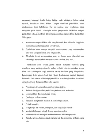 purnawan. Menurut filsafat Latin, belajar pada hakikatnya bukan untuk
sekolah, melainkan untuk hidup. Dengan demikian pendidikan harus
dilaksanakan demi kehidupan. Hal ini penting agar pendidikan tidak
mengarah pada bentuk kehidupan dalam pragmatism. Berkaitan dengan
pendidikan nilai, pendidikan dikembangkan untuk menuju Etika Pendidikan
Nilai, yaitu:
a.

Menumbuhkan pendidikan nilai yang bersendirikan nilai-nilai tinggi dan
esensial kedudukannya dalam kebudayaan.

b.

Pendidikan harus mampu menjadi agen/perantara yang menanamkan
nilai-nilai yang ada dalam jiwa subjek didik.

c.

Mendidik berarti memasukkan anak ke dalam alam nilai-nilai atau
sebaliknya memasukkan dunia nilai-nilai kedalam jiwa anak.
Pendidikan Nilai secara global adalah mencapai manusia yang

seutuhnya yang terintegrasikan ke dalam pribadi yaitu memadukan semua
bakat dan kemampuan daya manusia dalam kesatuan yang menyeluruh.
Pembawaan, fisik, emosi, budi dan ruhani diselaraskan menjadi kesatuan
harmonis. Pada tataran selanjutnya pendidikan akan menghasilkan aktualisasi
diri pribadi hasil dari pendidikan nilai seperti :
a.

Penerimaan diri, orang lain, dan kenyataan kodrat.

b.

Spontan dan jujur dalam pemikiran, perasaan, dan perbuatan.

c.

Membutuhkan dan menghargai privasi

d.

Pandangan realitas mantap.

e.

Kekuatan menghadapi masalah di luar dirinya sendiri.

f.

Pribadi mandiri.

g.

Menghargai diri sendiri, orang lain, dan lingkungan sendiri

h.

Menjalin hubungan pribadi dengan yang transenden

i.

Persahabatan dekat dengan beberapa sahabat atau orang tercinta

j.

Ramah, terbuka karena dapat menghargai dan menerima pribadi orang
lain

6

 