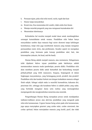 k.

Perasaan tajam, peka nilai-nilai moral, susila, teguh dan kuat

l.

Humor tanpa menyakitkan

m. Kreativitas, bisa menemukan diri sendiri, tidak selalu ikut ikutan
n.

Mampu menolak pengaruh yang mau menguasai/memaksakan diri

o.

Menemukan identitasnya
Kelimabelas hal tersebut menjadi modal dasar untuk membangkitkan

semangat kemaslahatan untuk sesame. Pendidikan nilai bukan hanya
menyediakan sumber daya manusia bagi sector ekonomi tanpa kehilangan
keutuhannya, tetapi nilai juga membentuk manusia yang mampu mengatasi
permasalahan rumit, kritis, dan problematic. Kondisi seperti ini merupakan
pendidikan yang bermuara pada konsep pendidikan akal, hati, dan
keterampilan (educate, the head, and the hand).
Human Being adalah menjadi manusia, atau memanusia. Sebagaimana
telah

dipahami

bahwa

tujuan

pendidikan

pada

hakikatnya

adalah

memanusiakan manusia muda (pembelajar, peserta didik). Pendidikan nilai
akan membanu peserta didik untuk bertumbuh dan berkembang menjadi
pribadi-pribadi yang lebih manusiawi, berguna, berpengaruh di dalam
lingkungan masyarakatnya, yang bertanggung jawab, proaktif, dan proaktif.
Pendidikan nilai dan karakter berkait erat dengan kedudukan manusia sebagai
fitrah subjek. Sebagai subjek maka ia memiliki kemandirian, kekuatan diri,
pencitraan diri, sehingga ada kesadaran bahwa ia adalah pelaku yang sadar,
yang bertindak mengatasi dunia serta realitas yang memungkinkan
mempengaruhi dan mengkondisikan menerima atau menolak.
Pengembangan Human Being merupakan proses untuk mendapatkan
indikator-indikator proses atau aktivitas pendidikan yang mengarah pada
nilai-nilai kemanusiaan. Urgensi human being selain pada nilai kemanusiaan,
juga upaya menyiapkan generasi yang cerdas nalar, cerdas emosional, dan
cerdas spiritual, bukan menciptakan manusia yang kerdil, pasif, dan tidak

7

 