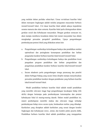 yang melekat dalam perilaku sehari-hari. Unsur revitalisasi kearifan lokal
dalam merespon lingkungan adalah melalui penguatan masyarakat berbasis
inisiatif-inisiatif lokal.. Ciri dasar kearifan lokal adalah adanya kepedulian
sesama manusia dan alam semesta. Kearifan lokal perlu diintegrasikan dalam
gerakan social dan kebudayaan masyarakat. Dengan gerakan semacam ini,
akan mampu membawa kesadaran dalam hati nurani masyarakat luas dalam
menghadapi

persoalan

perspektif

pendidikan,

Upaya

pengembangan

pemberdayaan potensi lokal yang dilakukan antara lain

a.

Pengembangan sumberdaya kelembagaan budaya dan pendidikan melalui
optimalisasi dan peningkatan kemampuan pendidikan dan latihan
pengenalan karakter berbasis kearifan lokal/inisiatif-inisiatif lokal.

b.

Pengembangan sumberdaya kelembagaan budaya dan pendidikan lewat
pengadaan

program

pendidikan

dan

latihan

pengendalian

dan

pengelolaan pendidikan karakter berbasis kearifan lokal/inisiatif-inisiatif
lokal.
c.

Secara akademis perlu pengembangan tenaga perancang dan peneliti
dalam berbagai bidang yang secara lintas disiplin mampu menyelesaikan
persoalan pendidikan karakter dengan pendekatan yang berbasis kearifan
lokal/inisiatif-inisiatif lokal.
Model pendidikan berbasis kearifan lokal adalah model pendidikan

yang memiliki relevansi tinggi bagi pengembangan kecakapan hidup (life
skills) dengan bertumpu pada pemberdayaan keterampilan dan potensi
kebudayaan lokal di masing-masing daerah. Dalam model pendidikan ini,
materi pembelajaran memiliki makna dan relevansi tinggi terhadap
pemberdayaan hidup siswa secara nyata, berdasarkan realitas yang dihadapi.
Kurikulum yang disiapkan adalah kurikulum yang sesuai dengan kondisi
lingkungan dan kebudayaan siswa. ,minat, dan kondisi psikis peserta didik,
Pendidikan berbasis kearifan lokal adalah pendidikan yang mengajarkan

9

 