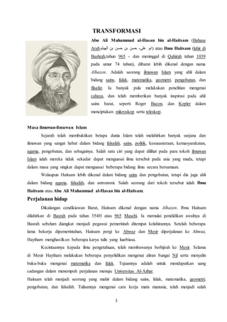 1
TRANSFORMASI
Abu Ali Muhammad al-Hasan bin al-Haitsam (Bahasa
Arab:‫الهيثم‬ ‫بن‬ ‫حسن‬ ‫بن‬ ‫حسن‬ ،‫علی‬ ‫)ابو‬ atau Ibnu Haitsam (lahir di
Bashrah,tahun 965 - dan meninggal di Qahirah tahun 1039
pada umur 74 tahun), dibarat lebih dikenal dengan nama
Alhazen. Adalah seorang ilmuwan Islam yang ahli dalam
bidang sains, falak, matematika, geometri, pengobatan, dan
filsafat. Ia banyak pula melakukan penelitian mengenai
cahaya, dan telah memberikan banyak inspirasi pada ahli
sains barat, seperti Roger Bacon, dan Kepler dalam
menciptakan mikroskop serta teleskop.
Masa ilmuwan-ilmuwan Islam
Sejarah telah membuktikan betapa dunia Islam telah melahirkan banyak sarjana dan
ilmuwan yang sangat hebat dalam bidang falsafah, sains, politik, kesusasteraan, kemasyarakatan,
agama, pengobatan, dan sebagainya. Salah satu ciri yang dapat dilihat pada para tokoh ilmuwan
Islam ialah mereka tidak sekadar dapat menguasai ilmu tersebut pada usia yang muda, tetapi
dalam masa yang singkat dapat menguasai beberapa bidang ilmu secara bersamaan.
Walaupun Haitsam lebih dikenal dalam bidang sains dan pengobatan, tetapi dia juga ahli
dalam bidang agama, falsafah, dan astronomi. Salah seorang dari tokoh tersebut ialah Ibnu
Haitsam atau Abu Ali Muhammad al-Hasan bin al-Haitsam.
Perjalanan hidup
Dikalangan cendikiawan Barat, Haitsam dikenal dengan nama Alhazen. Ibnu Haitsam
dilahirkan di Basrah pada tahun 354H atau 965 Masehi. Ia memulai pendidikan awalnya di
Basrah sebelum diangkat menjadi pegawai pemerintah ditempat kelahirannya. Setelah beberapa
lama bekerja dipemerintahan, Haitsam pergi ke Ahwaz dan Mesir diperjalanan ke Ahwaz,
Haytham menghasilkan beberapa karya tulis yang luarbiasa.
Kecintaannya kepada ilmu pengetahuan, telah membawanya berhijrah ke Mesir. Selama
di Mesir Haytham melakukan beberapa penyelidikan mengenai aliran Sungai Nil serta menyalin
buku-buku mengenai matematika dan falak. Tujuannya adalah untuk mendapatkan uang
cadangan dalam menempuh perjalanan menuju Universitas Al-Azhar.
Haitsam telah menjadi seorang yang mahir dalam bidang sains, falak, matematika, geometri,
pengobatan, dan falsafah. Tulisannya mengenai cara kerja mata manusia, telah menjadi salah
 