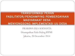 PRABAWA EKA SOESANTA
Disampaikan Pada Dialog IPPMI
Jakarta, 20 Desember 2014
TRANSFORMASI PERAN
FASILITATOR/PENDAMPING PEMBERDAYAAN
MASYARAKAT DESA
MENYONGSONG IMPLEMENTASI UU DESA
 
