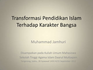 Transformasi Pendidikan Islam
  Terhadap Karakter Bangsa

            Muhammad Jamhuri

    Disampaikan pada Kuliah Umum Mahasiswa
   Sekolah Tinggi Agama Islam Daarul Muttaqien
   Tangerang, Sabtu, 28 Syawwal 1433 H/15 Sepetmber 2012
 