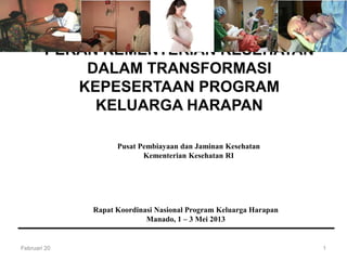 Pusat Pembiayaan dan Jaminan Kesehatan
Kementerian Kesehatan RI
PERAN KEMENTERIAN KESEHATAN
DALAM TRANSFORMASI
KEPESERTAAN PROGRAM
KELUARGA HARAPAN
Februari 20 1
Rapat Koordinasi Nasional Program Keluarga Harapan
Manado, 1 – 3 Mei 2013
 