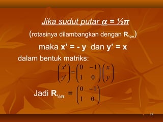 Jika sudut putar α = ½π
(rotasinya dilambangkan dengan R½π)
maka x’ = - y dan y’ = x
dalam bentuk matriks:

Jadi

 x'   0 − 1  x 
 =
 y'   1 0   y 
  
  
  
 0 − 1
R½π = 
1 0 



18

 