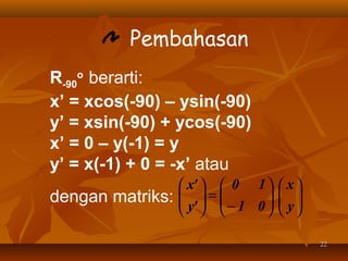 Pembahasan
R-90o berarti:
x’ = xcos(-90) – ysin(-90)
y’ = xsin(-90) + ycos(-90)
x’ = 0 – y(-1) = y
y’ = x(-1) + 0 = -x’ atau
dengan matriks:

 x'   0 1   x 
 =
 y'   − 1 0   y 
  
  
  
22

 