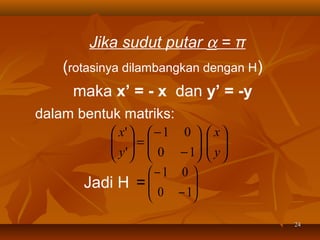 Jika sudut putar α = π
(rotasinya dilambangkan dengan H)
maka x’ = - x dan y’ = -y
dalam bentuk matriks:
 x'   − 1 0 
 =
 y '   0 − 1

  

−1 0 
Jadi H = 
 0 − 1




 x
 
 y
 

24

 