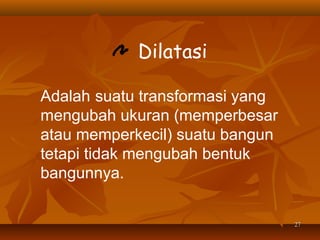 Dilatasi
Adalah suatu transformasi yang
mengubah ukuran (memperbesar
atau memperkecil) suatu bangun
tetapi tidak mengubah bentuk
bangunnya.
27

 