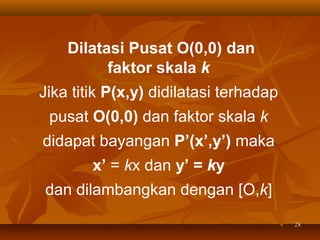 Dilatasi Pusat O(0,0) dan
faktor skala k
Jika titik P(x,y) didilatasi terhadap
pusat O(0,0) dan faktor skala k
didapat bayangan P’(x’,y’) maka
x’ = kx dan y’ = ky
dan dilambangkan dengan [O,k]
28

 