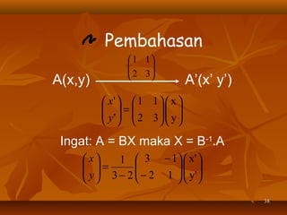 Pembahasan
A(x,y)

 1 1

 2 3




A’(x’ y’)

 x'   1 1   x 
 =
 y'   2 3  y 
 
  
 

Ingat: A = BX maka X = B-1.A
 x
1  3 − 1  x' 
 =
 y  3 − 2  − 2 1   y'

 
 

 
38

 