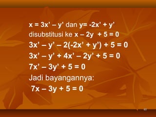 x = 3x’ – y’ dan y= -2x’ + y’
disubstitusi ke x – 2y + 5 = 0

3x’ – y’ – 2(-2x’ + y’) + 5 = 0
3x’ – y’ + 4x’ – 2y’ + 5 = 0
7x’ – 3y’ + 5 = 0
Jadi bayangannya:
7x – 3y + 5 = 0
40

 