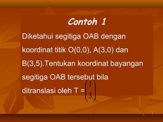 Contoh 1
Diketahui segitiga OAB dengan
koordinat titik O(0,0), A(3,0) dan
B(3,5).Tentukan koordinat bayangan
segitiga OAB tersebut bila
 1
ditranslasi oleh T =  
 3
 
7

 