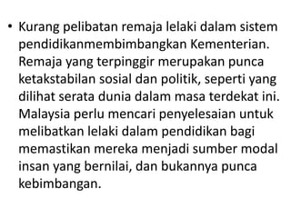 • Kurang pelibatan remaja lelaki dalam sistem
pendidikanmembimbangkan Kementerian.
Remaja yang terpinggir merupakan punca
ketakstabilan sosial dan politik, seperti yang
dilihat serata dunia dalam masa terdekat ini.
Malaysia perlu mencari penyelesaian untuk
melibatkan lelaki dalam pendidikan bagi
memastikan mereka menjadi sumber modal
insan yang bernilai, dan bukannya punca
kebimbangan.
 