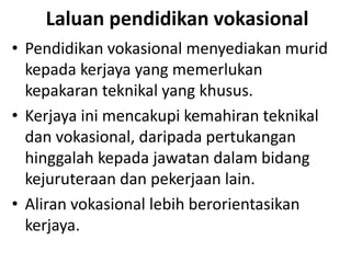 Laluan pendidikan vokasional
• Pendidikan vokasional menyediakan murid
kepada kerjaya yang memerlukan
kepakaran teknikal yang khusus.
• Kerjaya ini mencakupi kemahiran teknikal
dan vokasional, daripada pertukangan
hinggalah kepada jawatan dalam bidang
kejuruteraan dan pekerjaan lain.
• Aliran vokasional lebih berorientasikan
kerjaya.
 