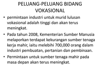 PELUANG-PELUANG BIDANG
VOKASIONAL
• permintaan industri untuk murid lulusan
vokasional adalah tinggi dan akan terus
meningkat.
• Pada tahun 2008, Kementerian Sumber Manusia
melaporkan terdapat kekurangan sumber tenaga
kerja mahir, iaitu melebihi 700,000 orang dalam
industri pembuatan, pertanian dan pembinaan.
• Permintaan untuk sumber tenaga mahir pada
masa depan akan terus meningkat.
 