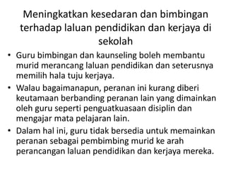Meningkatkan kesedaran dan bimbingan
terhadap laluan pendidikan dan kerjaya di
sekolah
• Guru bimbingan dan kaunseling boleh membantu
murid merancang laluan pendidikan dan seterusnya
memilih hala tuju kerjaya.
• Walau bagaimanapun, peranan ini kurang diberi
keutamaan berbanding peranan lain yang dimainkan
oleh guru seperti penguatkuasaan disiplin dan
mengajar mata pelajaran lain.
• Dalam hal ini, guru tidak bersedia untuk memainkan
peranan sebagai pembimbing murid ke arah
perancangan laluan pendidikan dan kerjaya mereka.
 