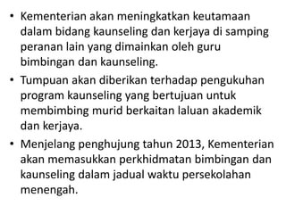 • Kementerian akan meningkatkan keutamaan
dalam bidang kaunseling dan kerjaya di samping
peranan lain yang dimainkan oleh guru
bimbingan dan kaunseling.
• Tumpuan akan diberikan terhadap pengukuhan
program kaunseling yang bertujuan untuk
membimbing murid berkaitan laluan akademik
dan kerjaya.
• Menjelang penghujung tahun 2013, Kementerian
akan memasukkan perkhidmatan bimbingan dan
kaunseling dalam jadual waktu persekolahan
menengah.
 