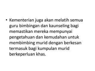 • Kementerian juga akan melatih semua
guru bimbingan dan kaunseling bagi
memastikan mereka mempunyai
pengetahuan dan kemudahan untuk
membimbing murid dengan berkesan
termasuk bagi kumpulan murid
berkeperluan khas.
 