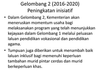 Gelombang 2 (2016-2020)
Peningkatan inisiatif
• Dalam Gelombang 2, Kementerian akan
meneruskan momentum usaha bagi
melaksanakan program yang telah menunjukkan
kejayaan dalam Gelombang 1 melalui peluasan
laluan pendidikan vokasional dan pendidikan
agama.
• Tumpuan juga diberikan untuk menambah baik
laluan inklusif bagi memenuhi keperluan
tambahan murid pintar cerdas dan murid
berkeperluan khas.
 