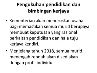 Pengukuhan pendidikan dan
bimbingan kerjaya
• Kementerian akan meneruskan usaha
bagi memastikan semua murid berupaya
membuat keputusan yang rasional
berkaitan pendidikan dan hala tuju
kerjaya kendiri.
• Menjelang tahun 2018, semua murid
menengah rendah akan disediakan
dengan profil individu.
 