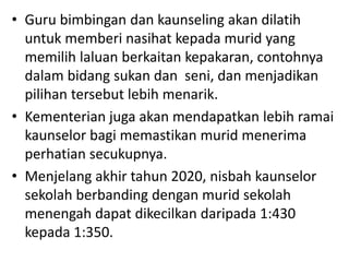• Guru bimbingan dan kaunseling akan dilatih
untuk memberi nasihat kepada murid yang
memilih laluan berkaitan kepakaran, contohnya
dalam bidang sukan dan seni, dan menjadikan
pilihan tersebut lebih menarik.
• Kementerian juga akan mendapatkan lebih ramai
kaunselor bagi memastikan murid menerima
perhatian secukupnya.
• Menjelang akhir tahun 2020, nisbah kaunselor
sekolah berbanding dengan murid sekolah
menengah dapat dikecilkan daripada 1:430
kepada 1:350.
 