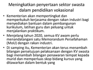 Meningkatkan penyertaan sektor swasta
dalam pendidikan vokasional
• Kementerian akan mempertingkat dan
memperkukuh kerjasama dengan rakan industri bagi
menyediakan bantuan dalam pembangunan
kurikulum, latihan guru dan peluang untuk
menjalankan praktikum.
• Menjelang tahun 2020, semua KV awam perlu
menandatangani satu Memorandum Persefahaman
(MoU) dengan rakan industri.
• Di samping itu, Kementerian akan terus menambah
bilangan persetujuan pelaksanaan dengan KV swasta
bagi menambah bilangan penawaran tempat kepada
murid dan memperluas skop bidang kursus yang
ditawarkan dalam bentuk yang
 