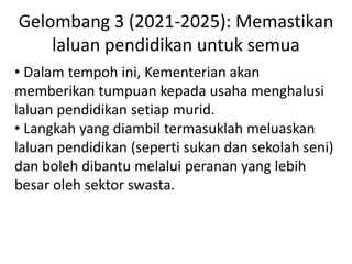 Gelombang 3 (2021-2025): Memastikan
laluan pendidikan untuk semua
• Dalam tempoh ini, Kementerian akan
memberikan tumpuan kepada usaha menghalusi
laluan pendidikan setiap murid.
• Langkah yang diambil termasuklah meluaskan
laluan pendidikan (seperti sukan dan sekolah seni)
dan boleh dibantu melalui peranan yang lebih
besar oleh sektor swasta.
 