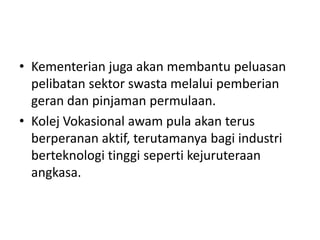 • Kementerian juga akan membantu peluasan
pelibatan sektor swasta melalui pemberian
geran dan pinjaman permulaan.
• Kolej Vokasional awam pula akan terus
berperanan aktif, terutamanya bagi industri
berteknologi tinggi seperti kejuruteraan
angkasa.
 