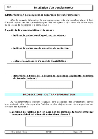TP.31                        Installation d'un transformateur

3. Détermination de la puissance apparente du transformateur :

     Afin de pouvoir déterminer la puissance apparente du transformateur, il faut
d'abord rechercher les caractéristiques des récepteurs du circuit de commande.
Dans le cas de l'exercice : 1 contacteur :

A partir de la documentation ci-dessous :

       –    indique la puissance d'appel du contacteur :




       –    indique la puissance de maintien du contacteur :




       –    calcule la puissance d'appel de l'installation :




       –    détermine à l'aide de la courbe la puissance apparente minimale
            du transformateur :




                        PROTECTIONS DU TRANSFORMATEUR


      Au transformateur, doivent toujours être associées des protections contre
les courts-circuits telles que des fusibles ou des disjoncteurs. L'étude portera sur
le choix des fusibles :

      1. Combien de fusibles doit-on associer au primaire du transformateur
         lorsque celui-ci est alimenté entre deux phases ?




        LP A. Croizat - Tarnos            BEP MEI                   Page : 3/11
B
 
