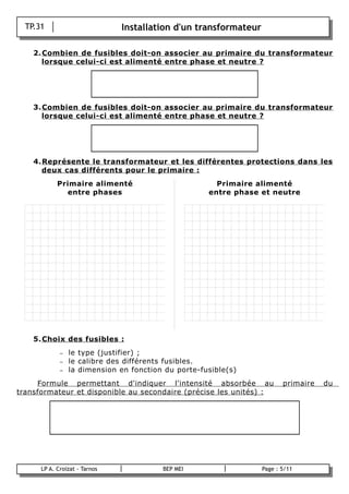 TP.31                        Installation d'un transformateur

      2. Combien de fusibles doit-on associer au primaire du transformateur
         lorsque celui-ci est alimenté entre phase et neutre ?




      3. Combien de fusibles doit-on associer au primaire du transformateur
         lorsque celui-ci est alimenté entre phase et neutre ?




      4. Représente le transformateur et les différentes protections dans les
         deux cas différents pour le primaire :
              Primaire alimenté                          Primaire alimenté
                entre phases                           entre phase et neutre




      5. Choix des fusibles :
               –   le type (justifier) ;
               –   le calibre des différents fusibles.
               –   la dimension en fonction du porte-fusible(s)
     Formule permettant d'indiquer l'intensité absorbée au                 primaire   du
transformateur et disponible au secondaire (précise les unités) :




        LP A. Croizat - Tarnos             BEP MEI                  Page : 5/11
B
 