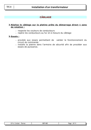 TP.31                        Installation d'un transformateur



                                        CÂBLAGE


      2. Réalise le câblage sur la platine prête du démarrage direct 1 sens
         de rotation :
               –   respecte les couleurs de conducteurs
               –   repère les conducteurs au fur et à mesure du câblage
      3. Essais :
               –   procède aux essais permettant de valider le fonctionnement du
                   circuit de commande
               –   installe la platine dans l'armoire de sécurité afin de procéder aux
                   essais de puissance.




        LP A. Croizat - Tarnos             BEP MEI                  Page : 8/11
B
 