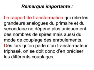 Remarque importante :
Le rapport de transformation qui relie les
grandeurs analogues du primaire et du
secondaire ne dépend plus uniquement
des nombres de spires mais aussi du
mode de couplage des enroulements.
Dès lors qu’on parle d’un transformateur
triphasé, on se doit donc d’en préciser
les différents couplages.
 