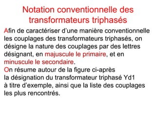 Notation conventionnelle des
transformateurs triphasés
Afin de caractériser d’une manière conventionnelle
les couplages des transformateurs triphasés, on
désigne la nature des couplages par des lettres
désignant, en majuscule le primaire, et en
minuscule le secondaire.
On résume autour de la figure ci-après
la désignation du transformateur triphasé Yd1
à titre d’exemple, ainsi que la liste des couplages
les plus rencontrés.
 