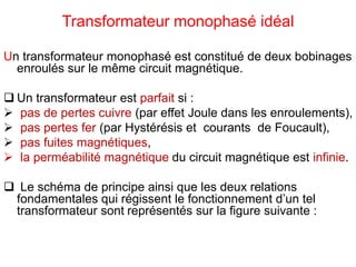 Transformateur monophasé idéal
Un transformateur monophasé est constitué de deux bobinages
enroulés sur le même circuit magnétique.
 Un transformateur est parfait si :
 pas de pertes cuivre (par effet Joule dans les enroulements),
 pas pertes fer (par Hystérésis et courants de Foucault),
 pas fuites magnétiques,
 la perméabilité magnétique du circuit magnétique est infinie.
 Le schéma de principe ainsi que les deux relations
fondamentales qui régissent le fonctionnement d’un tel
transformateur sont représentés sur la figure suivante :
 