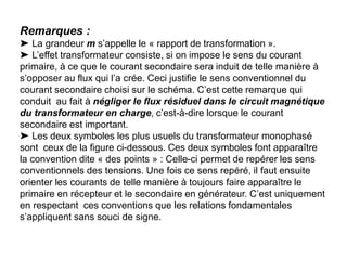 Remarques :
➤ La grandeur m s’appelle le « rapport de transformation ».
➤ L’effet transformateur consiste, si on impose le sens du courant
primaire, à ce que le courant secondaire sera induit de telle manière à
s’opposer au flux qui l’a crée. Ceci justifie le sens conventionnel du
courant secondaire choisi sur le schéma. C’est cette remarque qui
conduit au fait à négliger le flux résiduel dans le circuit magnétique
du transformateur en charge, c’est-à-dire lorsque le courant
secondaire est important.
➤ Les deux symboles les plus usuels du transformateur monophasé
sont ceux de la figure ci-dessous. Ces deux symboles font apparaître
la convention dite « des points » : Celle-ci permet de repérer les sens
conventionnels des tensions. Une fois ce sens repéré, il faut ensuite
orienter les courants de telle manière à toujours faire apparaître le
primaire en récepteur et le secondaire en générateur. C’est uniquement
en respectant ces conventions que les relations fondamentales
s’appliquent sans souci de signe.
 