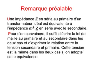 Remarque préalable
Une impédance Z en série au primaire d’un
transformateur idéal est équivalente à
l’impédance m2 .Z en série avec le secondaire.
Pour s’en convaincre, il suffit d’écrire la loi de
maille au primaire et au secondaire dans les
deux cas et d’exprimer la relation entre la
tension secondaire et primaire. Cette tension
est la même dans les deux cas si on adopte
cette équivalence.
 