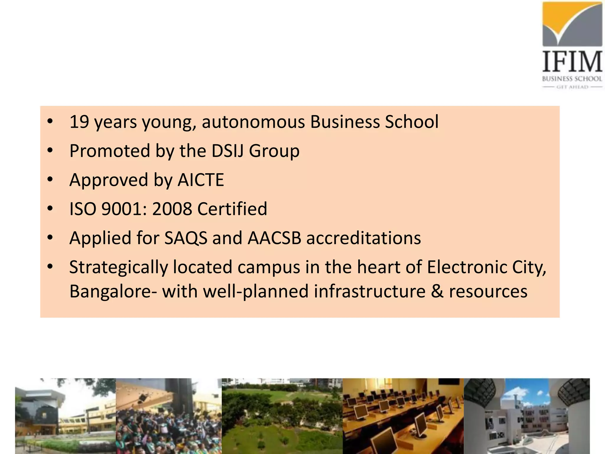 • 19 years young, autonomous Business School
• Promoted by the DSIJ Group
• Approved by AICTE
• ISO 9001: 2008 Certified
• Applied for SAQS and AACSB accreditations
• Strategically located campus in the heart of Electronic City,
Bangalore- with well-planned infrastructure & resources
 
