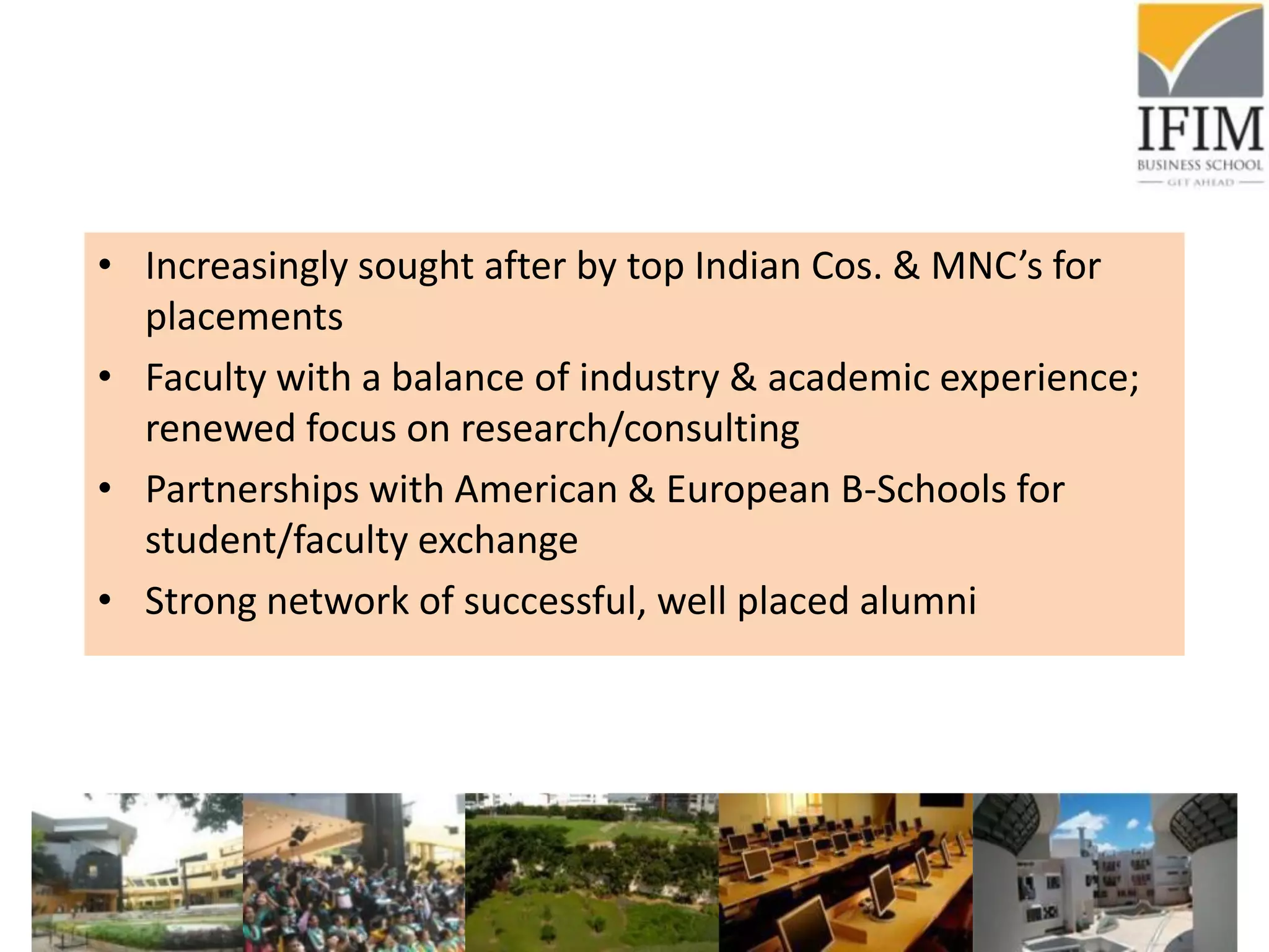• Increasingly sought after by top Indian Cos. & MNC’s for
placements
• Faculty with a balance of industry & academic experience;
renewed focus on research/consulting
• Partnerships with American & European B-Schools for
student/faculty exchange
• Strong network of successful, well placed alumni
 