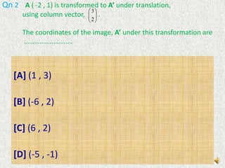 Switch on the audio system and listen to the narration given for the solution for each questionQn 1   Point  A(5 , -2) is transformed to point  A’ (-5 , 2).              The above transformation can be described as …………………[A] rotation through 900,about the origin , anticlockwise direction[B] rotation through 900 about the origin, clockwise direction.[C] rotation through 1800 about the origin[D] reflexion in the y-axis
