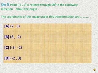 Qn 4   Consider the following transformation:( 2 ,  3 )  ( -2 , 3)Which of the following describes the above transformation ?[A] reflexion in the x-axis[B] reflexion in the Y-axis[C] rotation through 900 about the origin, clockwise[D]rotation through 900 about the origin, in the      anticlockwise direction