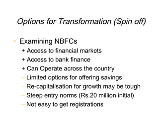 Options for Transformation (Spin off)

• Examining NBFCs
  + Access to financial markets
  + Access to bank finance
  + Can Operate across the country
  – Limited options for offering savings
  – Re-capitalisation for growth may be tough
  – Steep entry norms (Rs.20 million initial)
  – Not easy to get registrations
 
