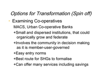 Options for Transformation (Spin off)
• Examining Co-operatives
  MACS, Urban Co-operative Banks
  +Small and dispersed institutions, that could
    organically grow and federate
  +Involves the community in decision making
    as it is member-user-governed
  +Easy entry norms
  +Best route for SHGs to formalise
  +Can offer many services including savings
 