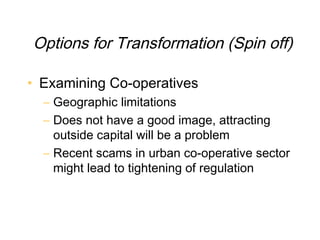 Options for Transformation (Spin off)

• Examining Co-operatives
  – Geographic limitations
  – Does not have a good image, attracting
    outside capital will be a problem
  – Recent scams in urban co-operative sector
    might lead to tightening of regulation
 