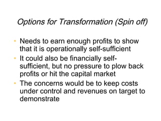 Options for Transformation (Spin off)

• Needs to earn enough profits to show
  that it is operationally self-sufficient
• It could also be financially self-
  sufficient, but no pressure to plow back
  profits or hit the capital market
• The concerns would be to keep costs
  under control and revenues on target to
  demonstrate
 