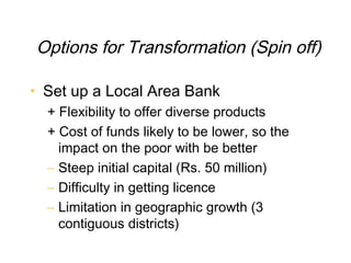 Options for Transformation (Spin off)

• Set up a Local Area Bank
  + Flexibility to offer diverse products
  + Cost of funds likely to be lower, so the
    impact on the poor with be better
  – Steep initial capital (Rs. 50 million)
  – Difficulty in getting licence
  – Limitation in geographic growth (3
    contiguous districts)
 