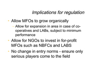 Implications for regulation
• Allow MFOs to grow organically
  – Allow for expansion in area in case of co-
    operatives and LABs, subject to minimum
    performance
• Allow for NGOs to invest in for-profit
  MFOs such as NBFCs and LABS
• No change in entry norms - ensure only
  serious players come to the field
 