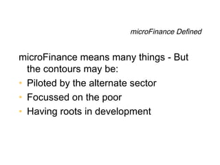 microFinance Defined


microFinance means many things - But
  the contours may be:
• Piloted by the alternate sector
• Focussed on the poor
• Having roots in development
 