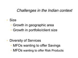 Challenges in the Indian context

• Size
  • Growth in geographic area
  • Growth in portfolio/client size


• Diversity of Services
  • MFOs wanting to offer Savings
  • MFOs wanting to offer Risk Products
 